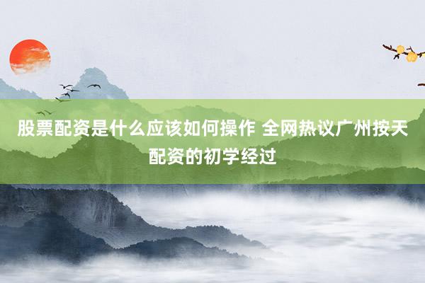 股票配资是什么应该如何操作 全网热议广州按天配资的初学经过