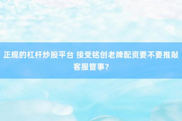 正规的杠杆炒股平台 接受铭创老牌配资要不要推敲客服管事？