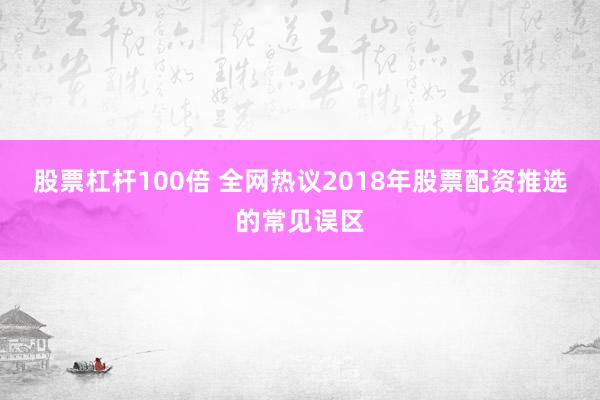 股票杠杆100倍 全网热议2018年股票配资推选的常见误区