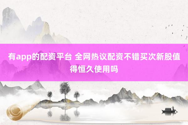 有app的配资平台 全网热议配资不错买次新股值得恒久使用吗