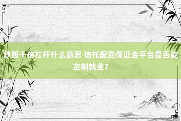 炒股十倍杠杆什么意思 信托配资保证金平台是否能定制就业？