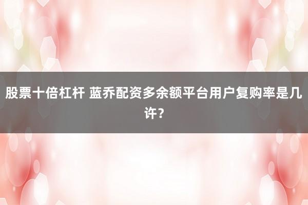 股票十倍杠杆 蓝乔配资多余额平台用户复购率是几许?