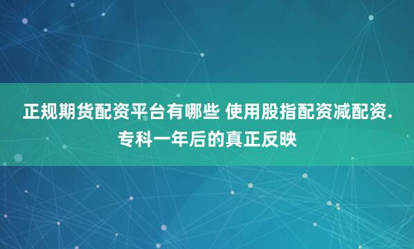 正规期货配资平台有哪些 使用股指配资减配资.专科一年后的真正反映