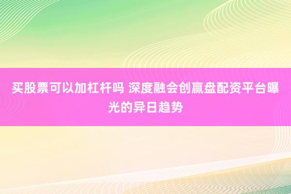 买股票可以加杠杆吗 深度融会创赢盘配资平台曝光的异日趋势