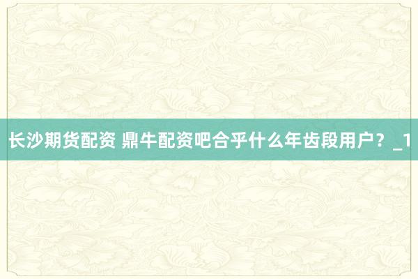长沙期货配资 鼎牛配资吧合乎什么年齿段用户？_1