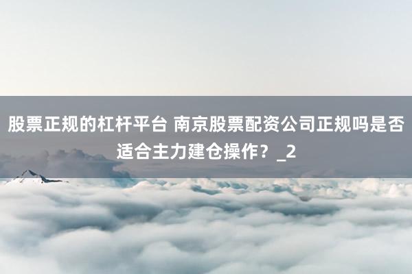 股票正规的杠杆平台 南京股票配资公司正规吗是否适合主力建仓操作？_2