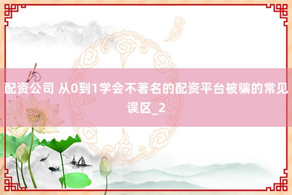 配资公司 从0到1学会不著名的配资平台被骗的常见误区_2