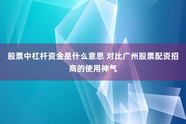股票中杠杆资金是什么意思 对比广州股票配资招商的使用神气