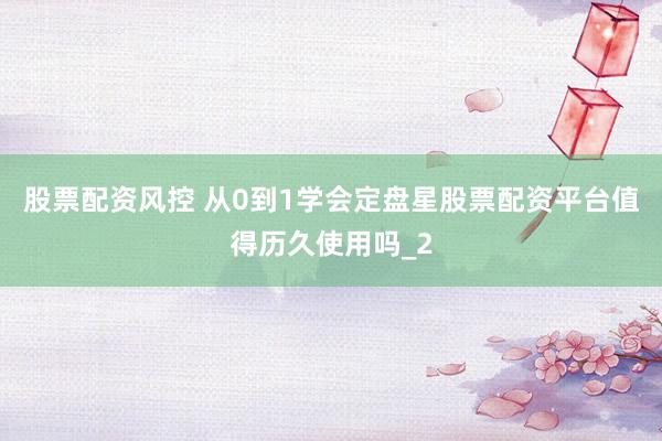 股票配资风控 从0到1学会定盘星股票配资平台值得历久使用吗_2