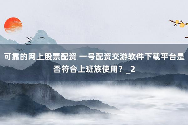 可靠的网上股票配资 一号配资交游软件下载平台是否符合上班族使用?_2